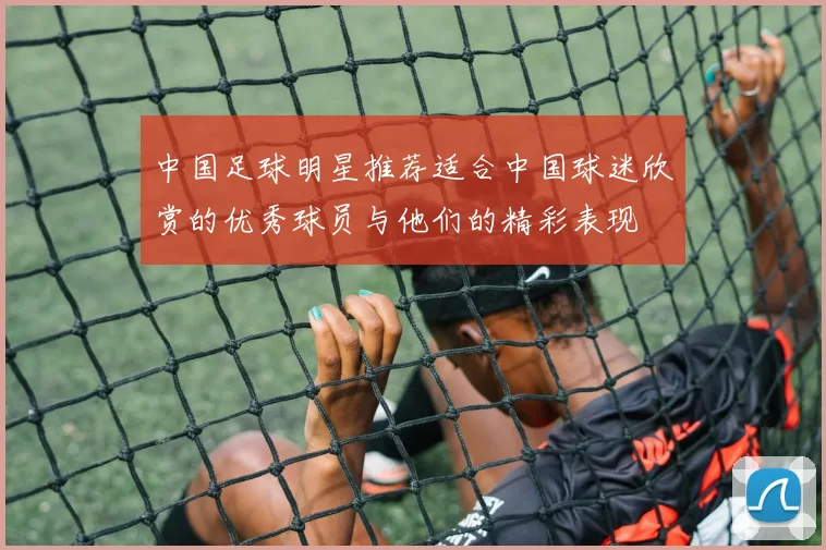 中国足球明星推荐适合中国球迷欣赏的优秀球员与他们的精彩表现