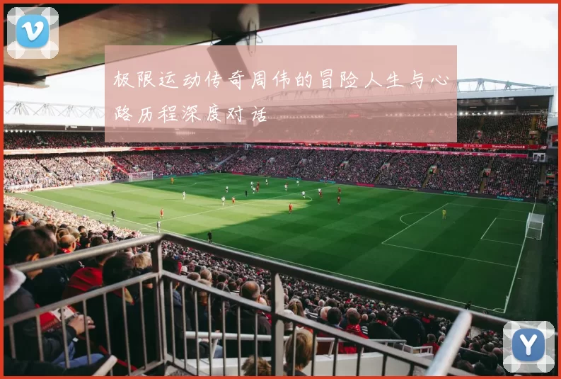极限运动传奇周伟的冒险人生与心路历程深度对话