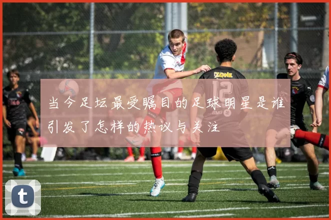 当今足坛最受瞩目的足球明星是谁引发了怎样的热议与关注