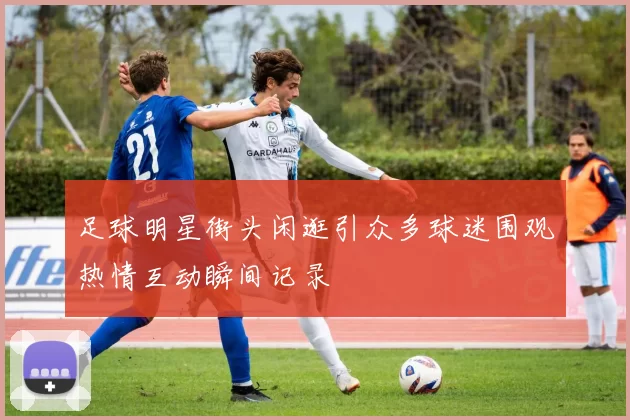 足球明星街头闲逛引众多球迷围观热情互动瞬间记录
