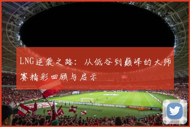 LNG逆袭之路：从低谷到巅峰的大师赛精彩回顾与启示