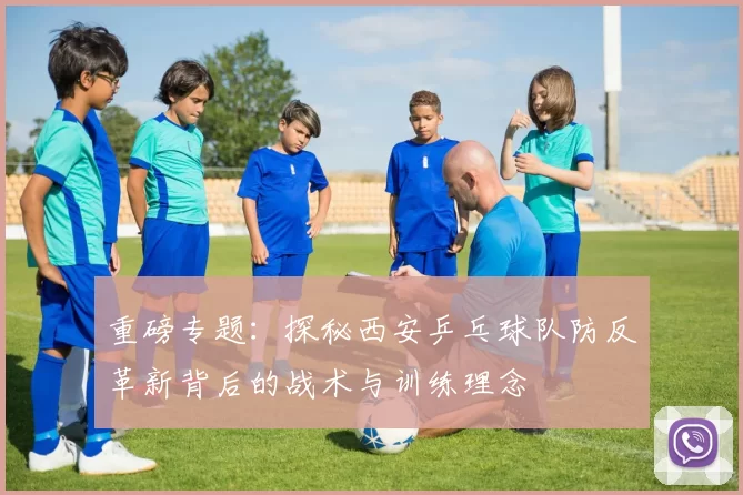 重磅专题：探秘西安乒乓球队防反革新背后的战术与训练理念