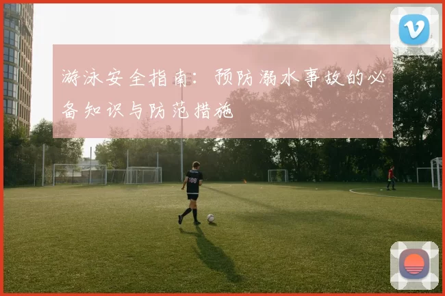 游泳安全指南：预防溺水事故的必备知识与防范措施