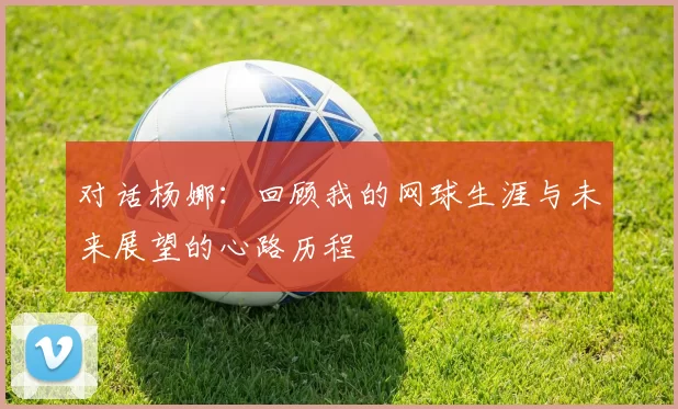 对话杨娜：回顾我的网球生涯与未来展望的心路历程