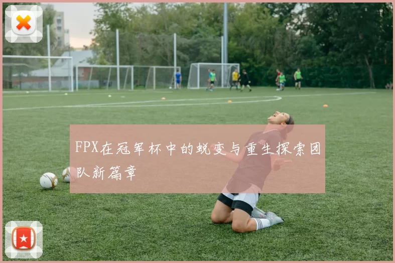 FPX在冠军杯中的蜕变与重生探索团队新篇章