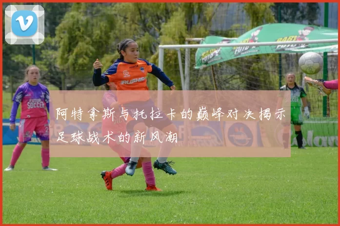 阿特拿斯与托拉卡的巅峰对决揭示足球战术的新风潮