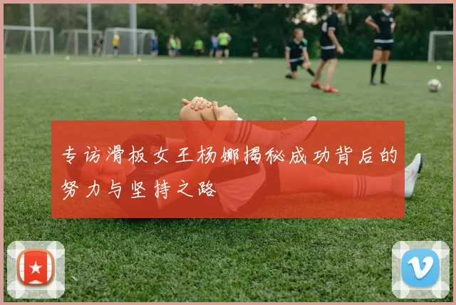 专访滑板女王杨娜揭秘成功背后的努力与坚持之路