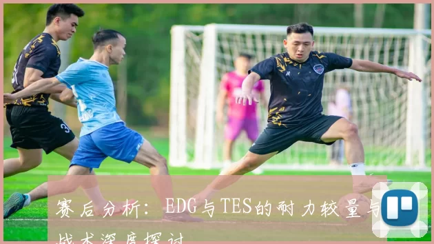 赛后分析：EDG与TES的耐力较量与战术深度探讨