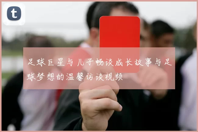 足球巨星与儿子畅谈成长故事与足球梦想的温馨访谈视频