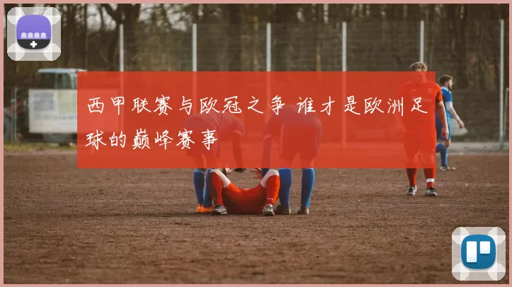 西甲联赛与欧冠之争 谁才是欧洲足球的巅峰赛事