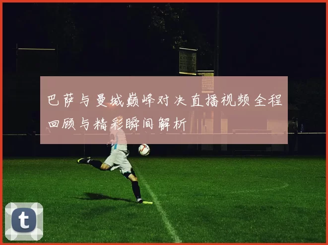 巴萨与曼城巅峰对决直播视频全程回顾与精彩瞬间解析