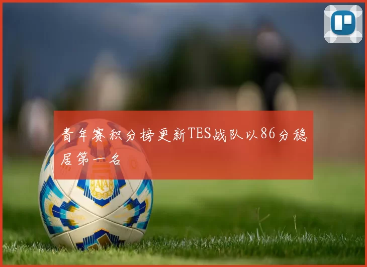 青年赛积分榜更新TES战队以86分稳居第一名