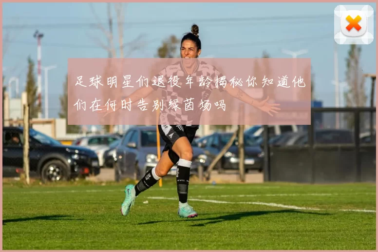 足球明星们退役年龄揭秘你知道他们在何时告别绿茵场吗