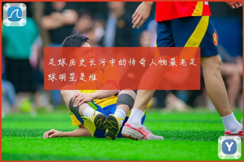 足球历史长河中的传奇人物最老足球明星是谁