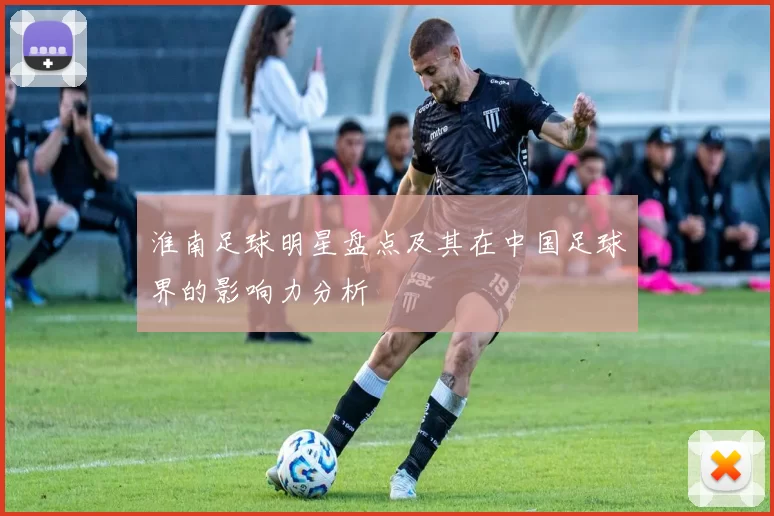 淮南足球明星盘点及其在中国足球界的影响力分析