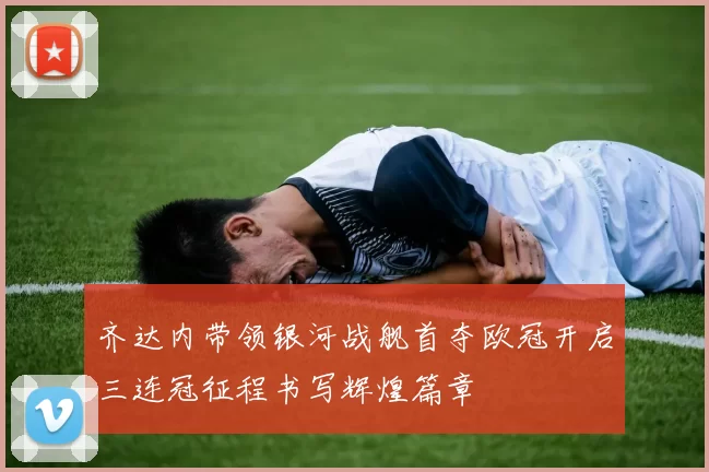 齐达内带领银河战舰首夺欧冠开启三连冠征程书写辉煌篇章