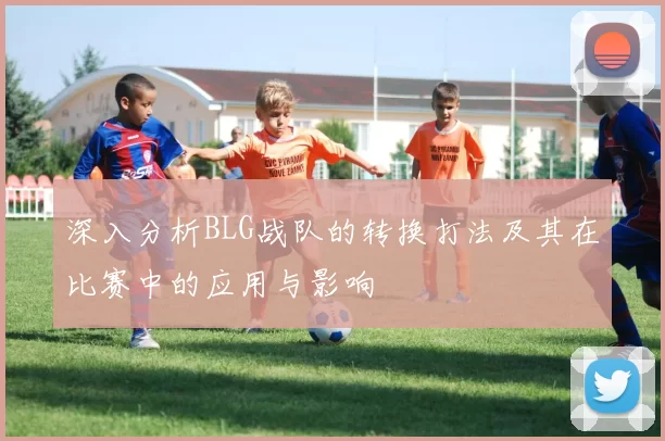 深入分析BLG战队的转换打法及其在比赛中的应用与影响