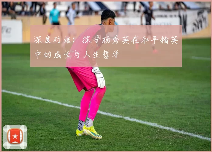 深度对话：探寻杨秀英在和平精英中的成长与人生哲学