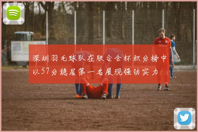 深圳羽毛球队在联合会杯积分榜中以57分稳居第一名展现强劲实力