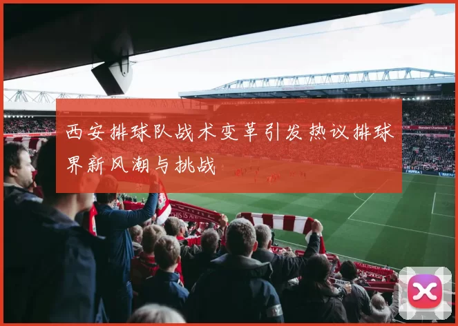 西安排球队战术变革引发热议排球界新风潮与挑战