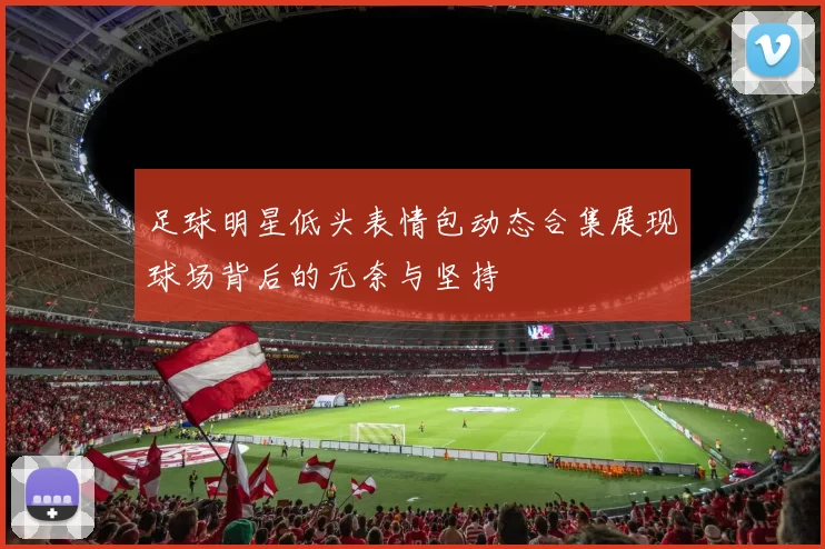 足球明星低头表情包动态合集展现球场背后的无奈与坚持