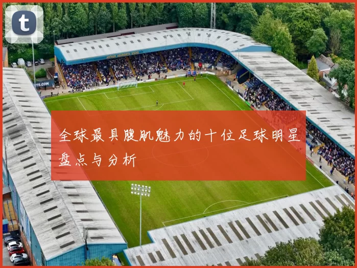 全球最具腹肌魅力的十位足球明星盘点与分析
