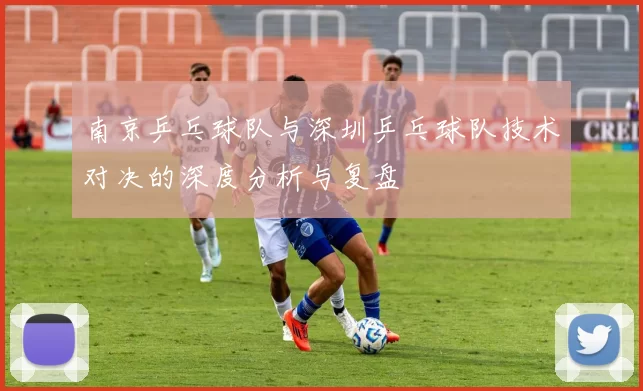 南京乒乓球队与深圳乒乓球队技术对决的深度分析与复盘