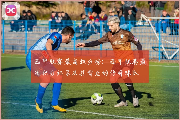 西甲联赛最高积分榜：西甲联赛最高积分纪录及其背后的传奇球队