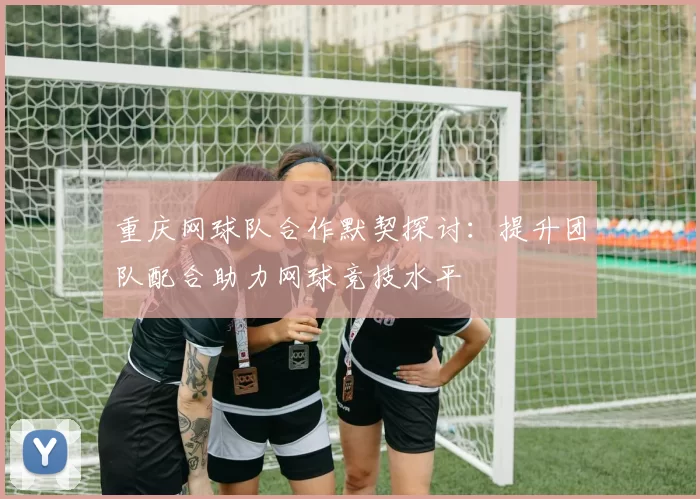 重庆网球队合作默契探讨：提升团队配合助力网球竞技水平