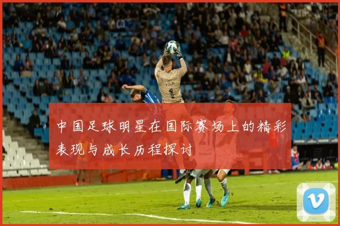 中国足球明星在国际赛场上的精彩表现与成长历程探讨