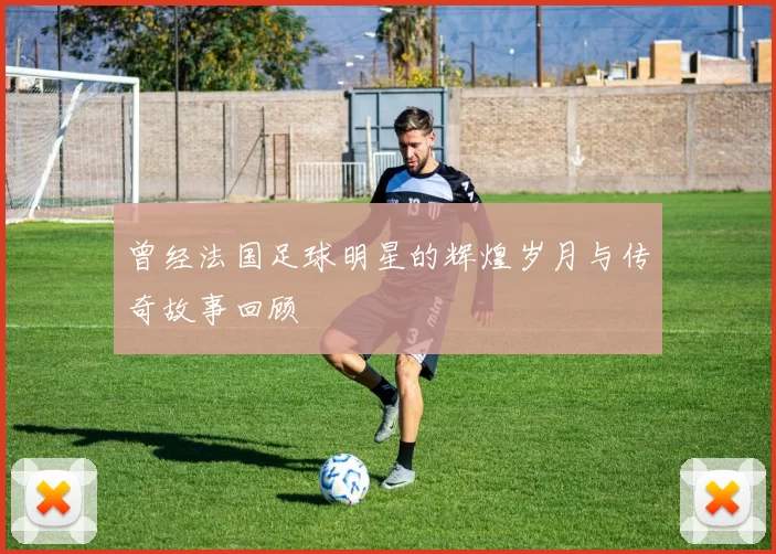 曾经法国足球明星的辉煌岁月与传奇故事回顾