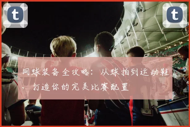 网球装备全攻略：从球拍到运动鞋，打造你的完美比赛配置