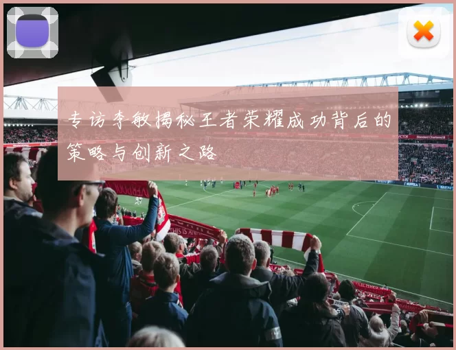 专访李敏揭秘王者荣耀成功背后的策略与创新之路