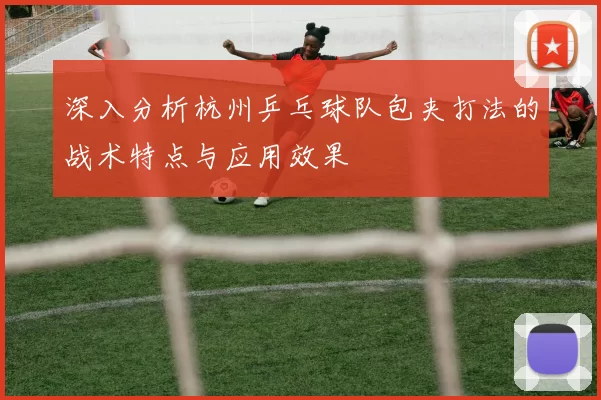 深入分析杭州乒乓球队包夹打法的战术特点与应用效果