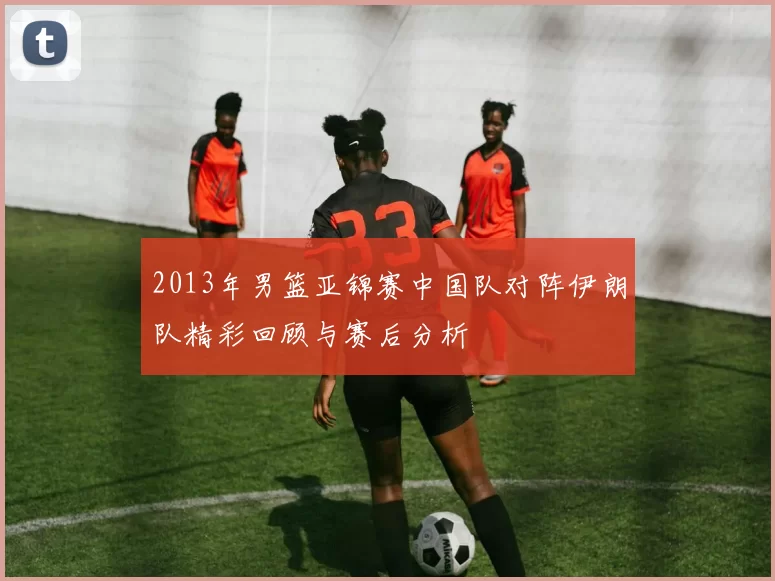 2013年男篮亚锦赛中国队对阵伊朗队精彩回顾与赛后分析