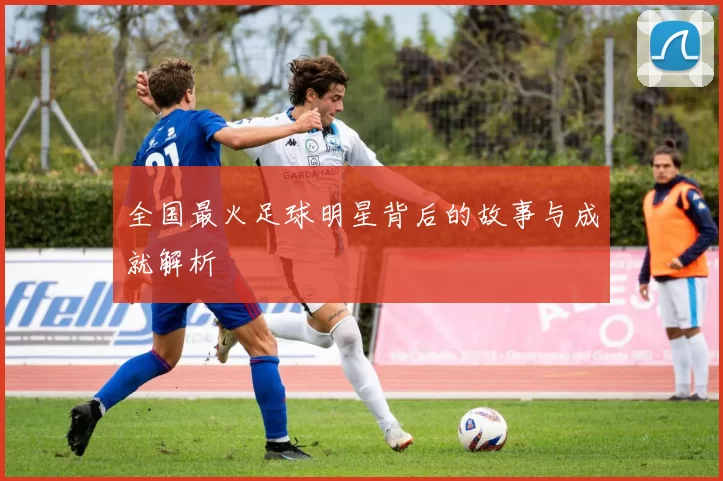 全国最火足球明星背后的故事与成就解析