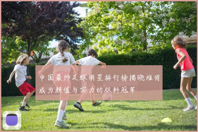 中国最帅足球明星排行榜揭晓谁将成为颜值与实力的双料冠军