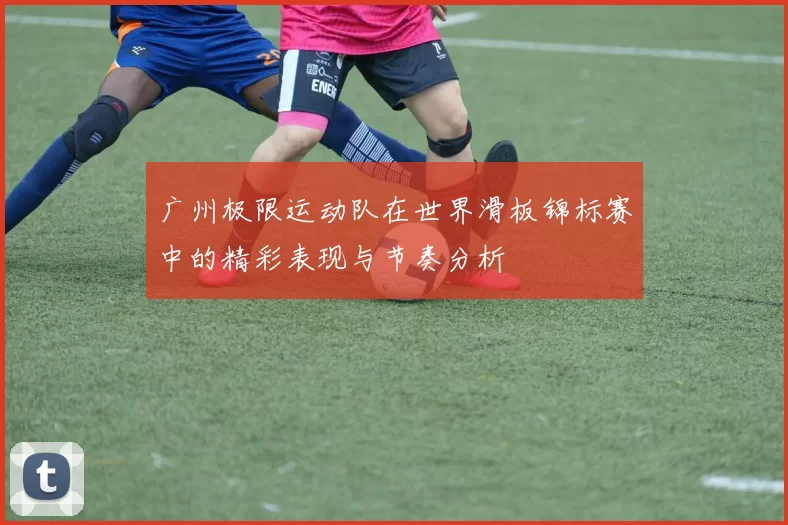 广州极限运动队在世界滑板锦标赛中的精彩表现与节奏分析