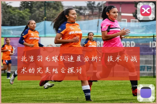 北京羽毛球队速度分析：技术与战术的完美结合探讨