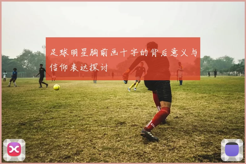足球明星胸前画十字的背后意义与信仰表达探讨