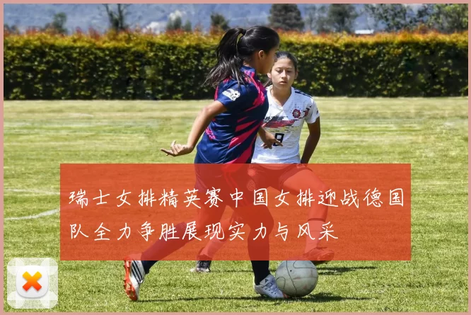 瑞士女排精英赛中国女排迎战德国队全力争胜展现实力与风采