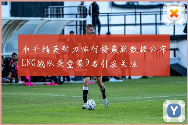 和平精英耐力排行榜最新数据公布LNG战队荣登第9名引发关注