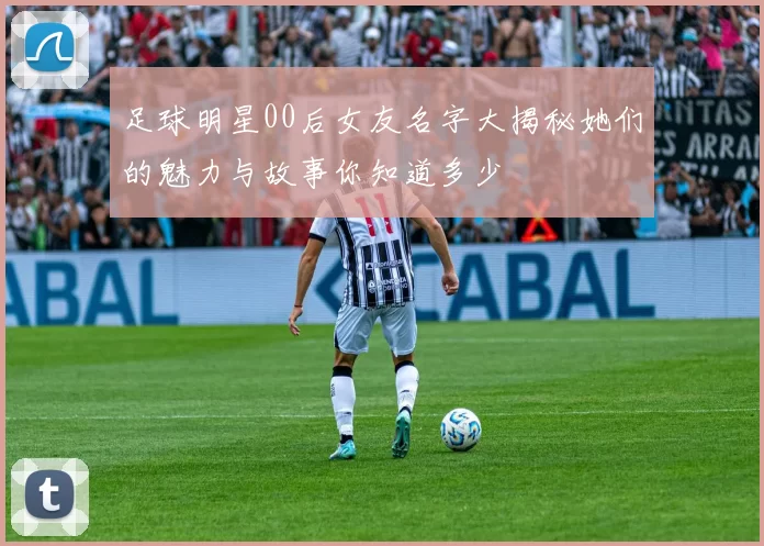 足球明星00后女友名字大揭秘她们的魅力与故事你知道多少