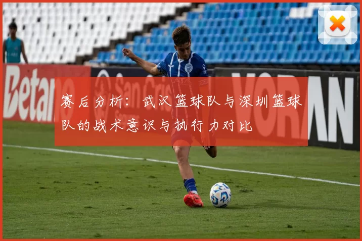 赛后分析：武汉篮球队与深圳篮球队的战术意识与执行力对比