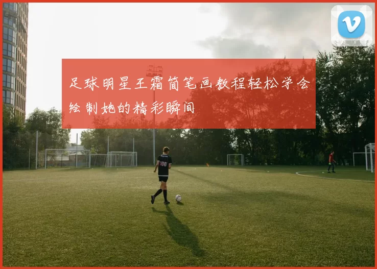 足球明星王霜简笔画教程轻松学会绘制她的精彩瞬间