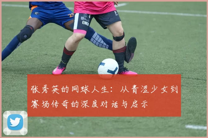 张秀英的网球人生：从青涩少女到赛场传奇的深度对话与启示