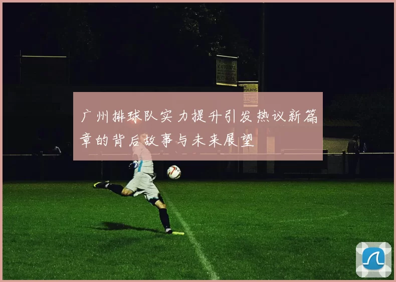 广州排球队实力提升引发热议新篇章的背后故事与未来展望