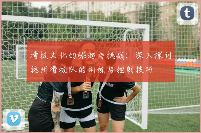 滑板文化的崛起与挑战：深入探讨杭州滑板队的训练与控制技巧