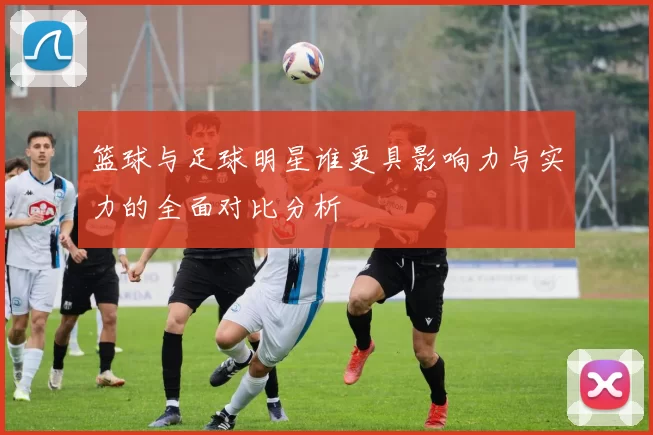 篮球与足球明星谁更具影响力与实力的全面对比分析