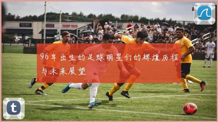 96年出生的足球明星们的辉煌历程与未来展望